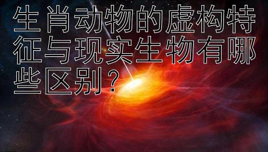 生肖动物的虚构特征与现实生物有哪些区别？