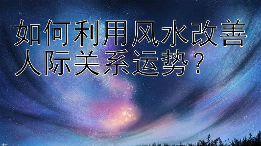 如何利用风水改善人际关系运势？