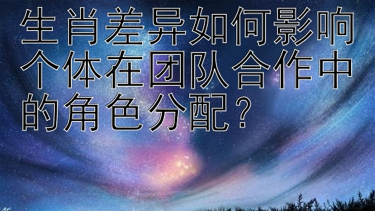 生肖差异如何影响个体在团队合作中的角色分配？