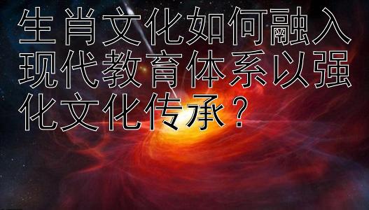 生肖文化如何融入现代教育体系以强化文化传承？