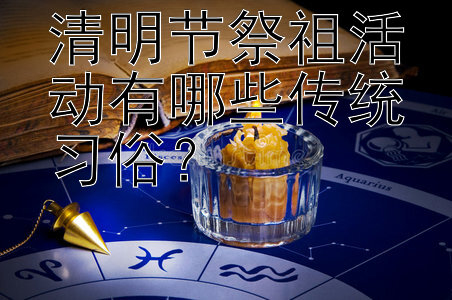 清明节祭祖活动有哪些传统习俗？