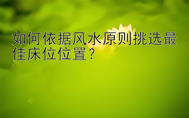 如何依据风水原则挑选最佳床位位置？