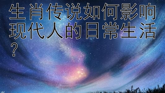 生肖传说如何影响现代人的日常生活？