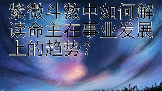 紫微斗数中如何解读命主在事业发展上的趋势？