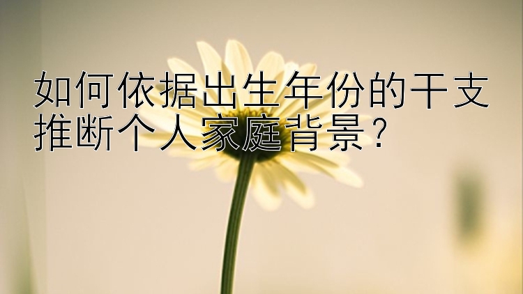 如何依据出生年份的干支推断个人家庭背景？