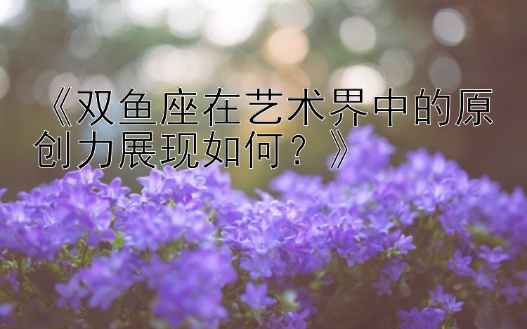 《双鱼座在艺术界中的原创力展现如何？》