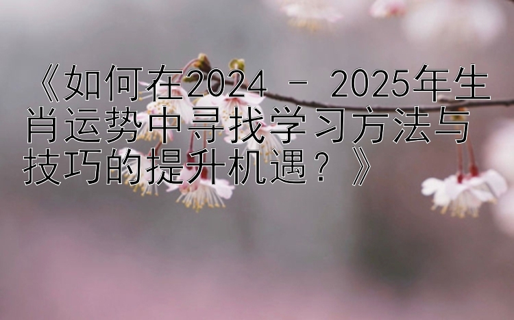 《如何在2024 - 2025年生肖运势中寻找学习方法与技巧的提升机遇？》