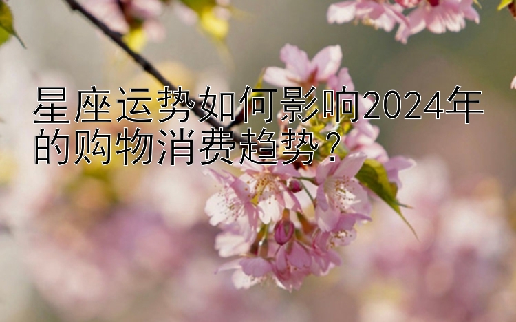 星座运势如何影响2024年的购物消费趋势？