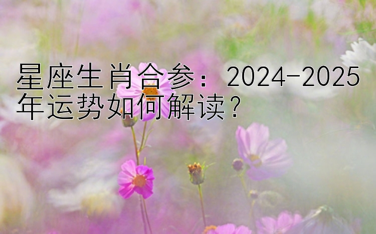 星座生肖合参：2024-2025年运势如何解读？