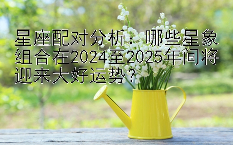 星座配对分析：哪些星象组合在2024至2025年间将迎来大好运势？