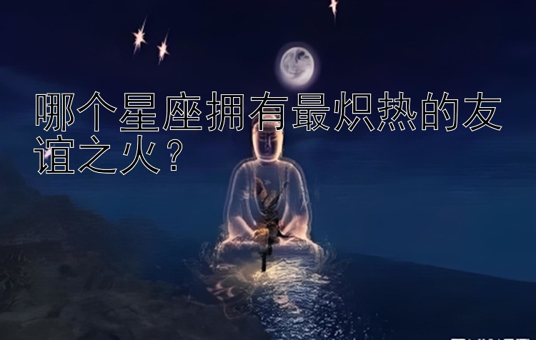 哪个星座拥有最炽热的友谊之火？