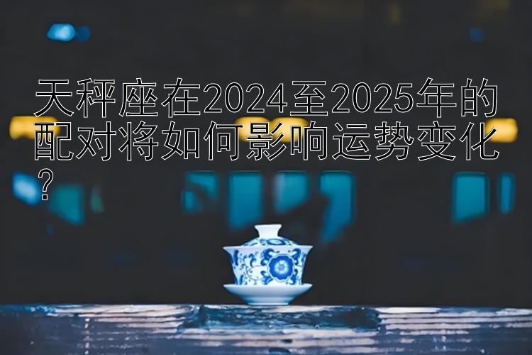 天秤座在2024至2025年的配对将如何影响运势变化？