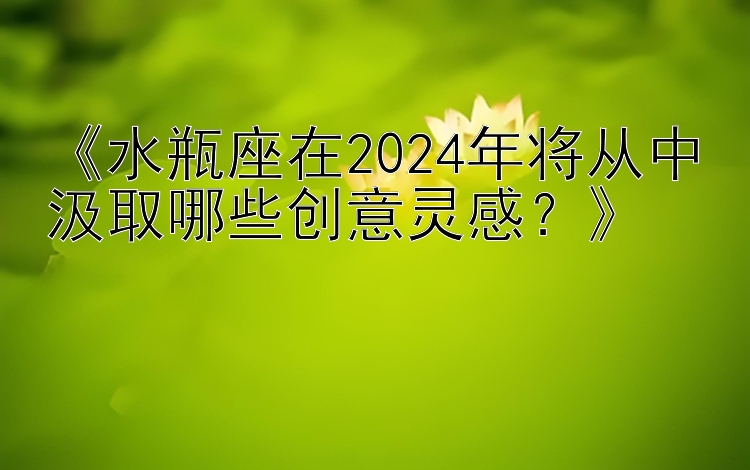 《水瓶座在2024年将从中汲取哪些创意灵感？》