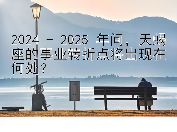 2024 - 2025 年间，天蝎座的事业转折点将出现在何处？