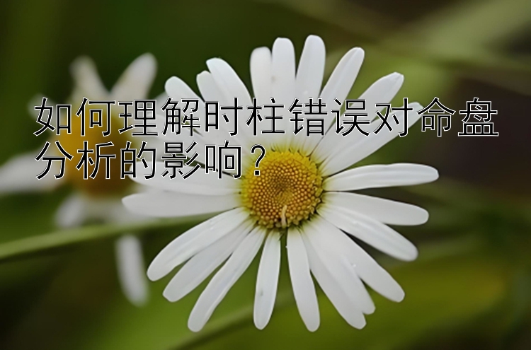 如何理解时柱错误对命盘分析的影响？