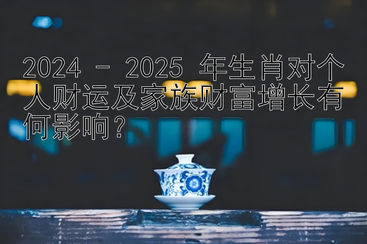 2024 - 2025 年生肖对个人财运及家族财富增长有何影响？