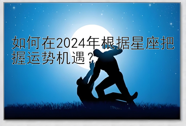 如何在2024年根据星座把握运势机遇？