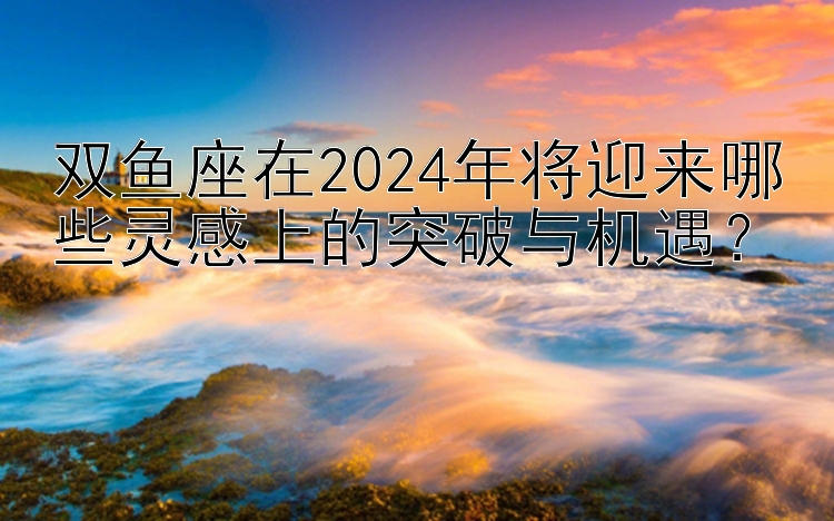 双鱼座在2024年将迎来哪些灵感上的突破与机遇？