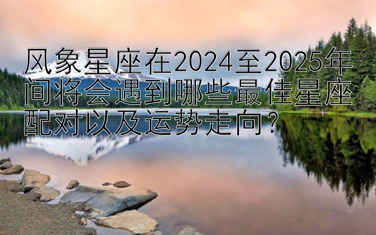 风象星座在2024至2025年间将会遇到哪些最佳星座配对以及运势走向？