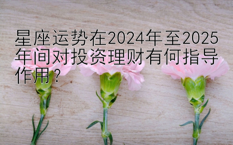 星座运势在2024年至2025年间对投资理财有何指导作用？