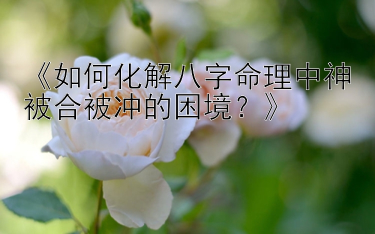 《如何化解八字命理中神被合被冲的困境？》