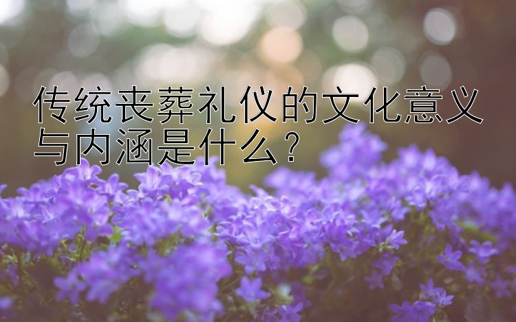 传统丧葬礼仪的文化意义与内涵是什么？