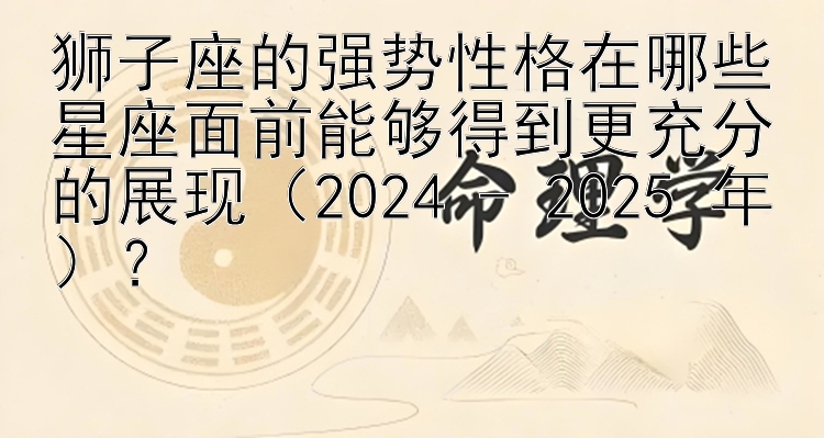 狮子座的强势性格在哪些星座面前能够得到更充分的展现（2024 - 2025 年）？