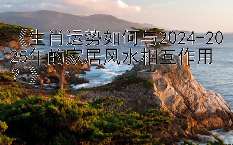 《生肖运势如何与2024-2025年的家居风水相互作用？》