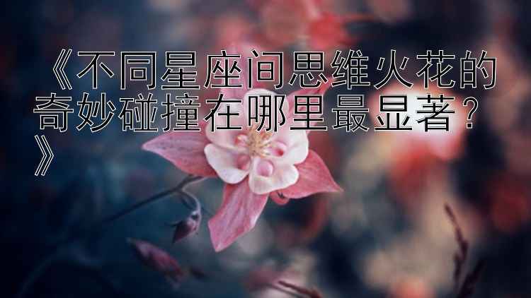 《不同星座间思维火花的奇妙碰撞在哪里最显著？》