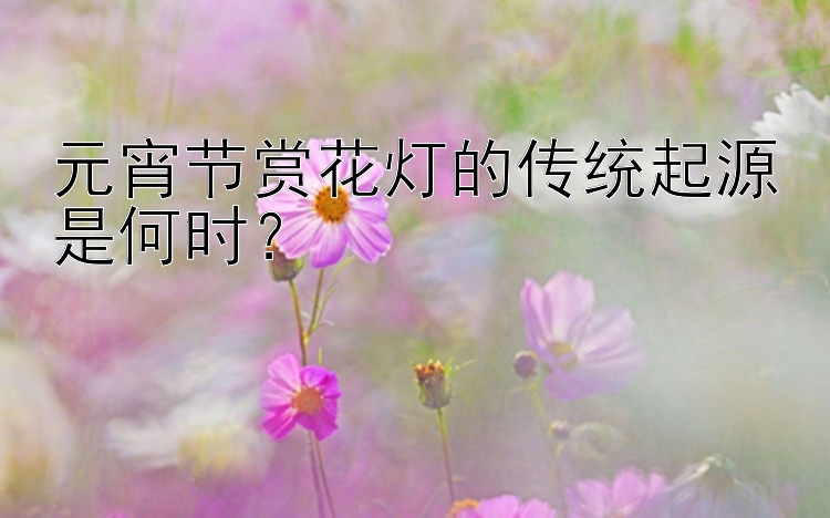 元宵节赏花灯的传统起源是何时？