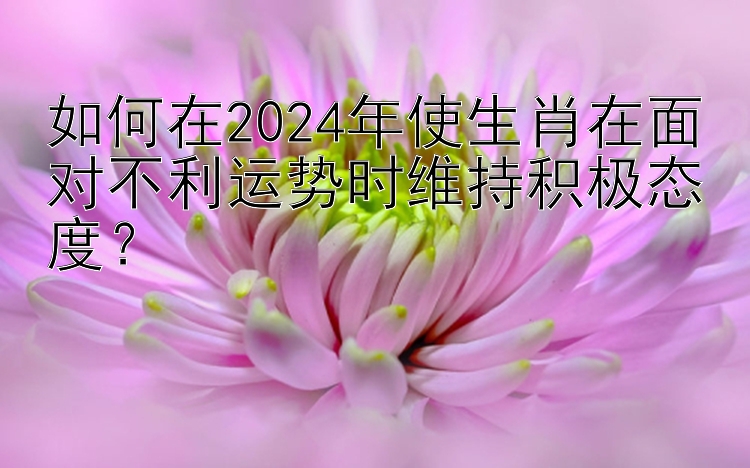 如何在2024年使生肖在面对不利运势时维持积极态度？