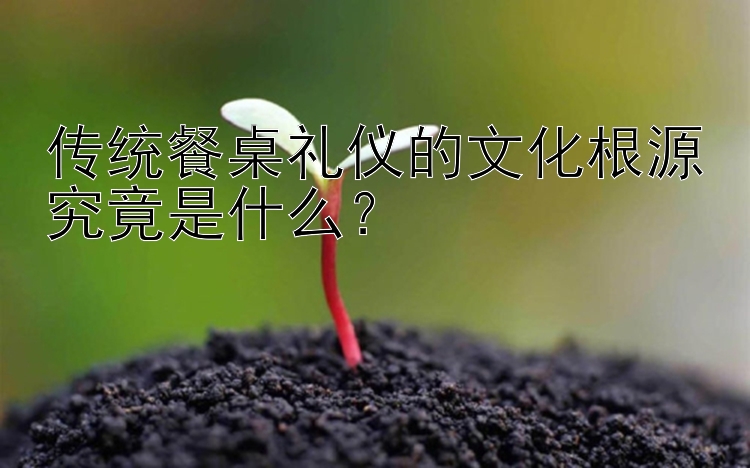 传统餐桌礼仪的文化根源究竟是什么？