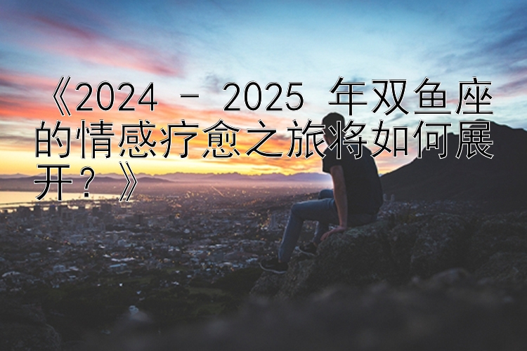 《2024 - 2025 年双鱼座的情感疗愈之旅将如何展开？》