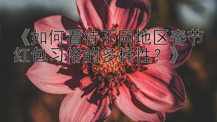 《如何看待不同地区春节红包习俗的多样性？》