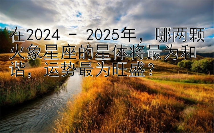 在2024 - 2025年，哪两颗火象星座的星体将最为和谐，运势最为旺盛？