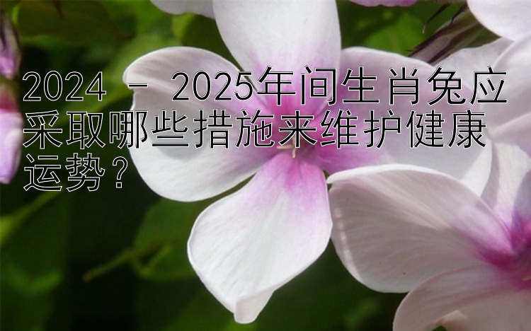 2024 - 2025年间生肖兔应采取哪些措施来维护健康运势？