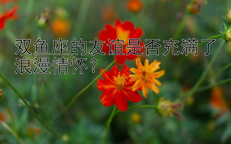 双鱼座的友谊是否充满了浪漫情怀？