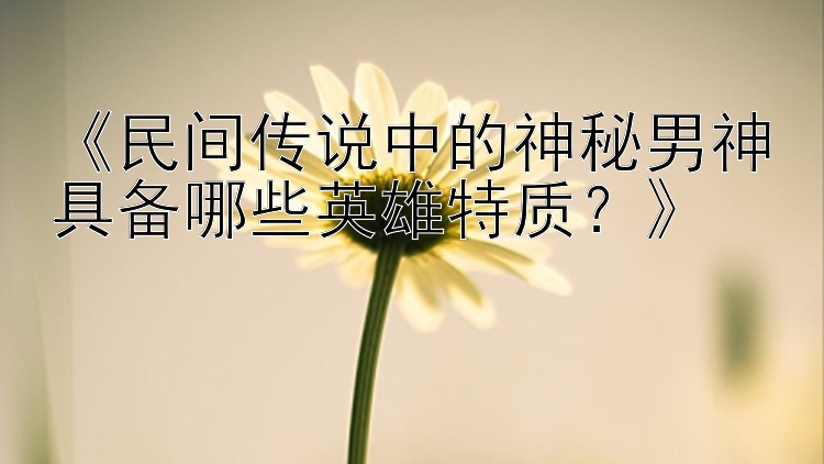 《民间传说中的神秘男神具备哪些英雄特质？》