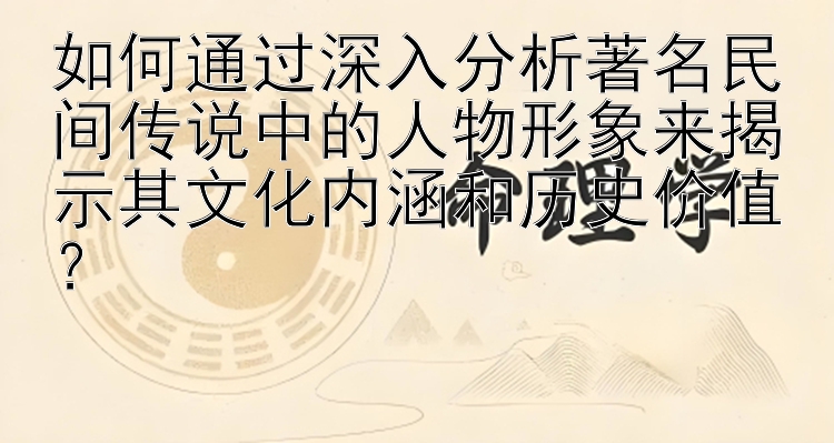 如何通过深入分析著名民间传说中的人物形象来揭示其文化内涵和历史价值？