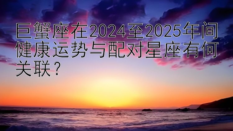 巨蟹座在2024至2025年间健康运势与配对星座有何关联？