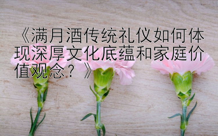 《满月酒传统礼仪如何体现深厚文化底蕴和家庭价值观念？》