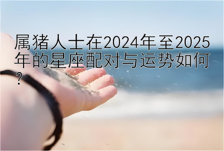 属猪人士在2024年至2025年的星座配对与运势如何？