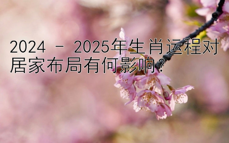 2024 - 2025年生肖运程对居家布局有何影响？