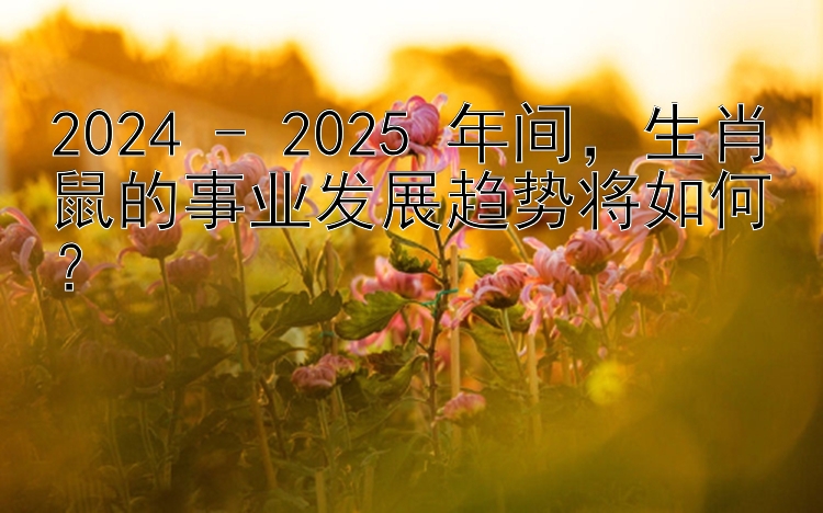 2024 - 2025 年间，生肖鼠的事业发展趋势将如何？