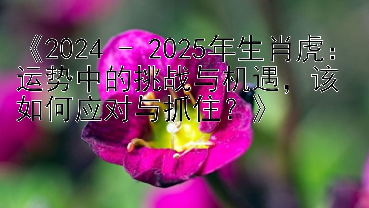 《2024 - 2025年生肖虎：运势中的挑战与机遇，该如何应对与抓住？》