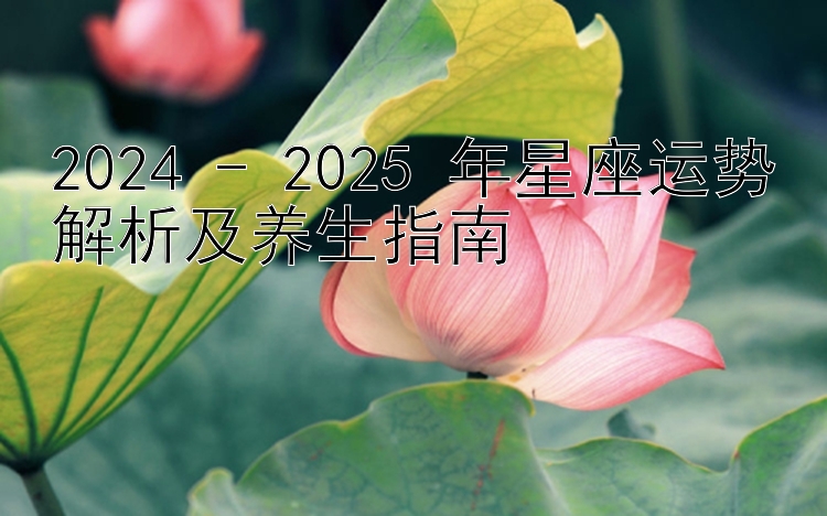 2024 - 2025 年星座运势解析及养生指南