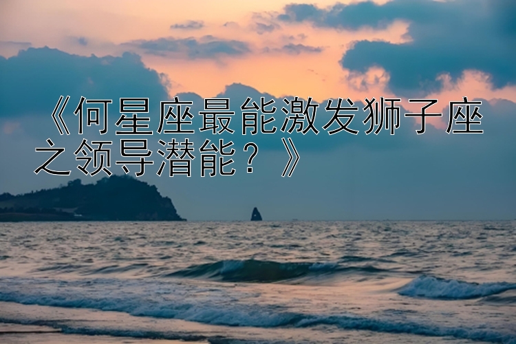 《何星座最能激发狮子座之领导潜能？》