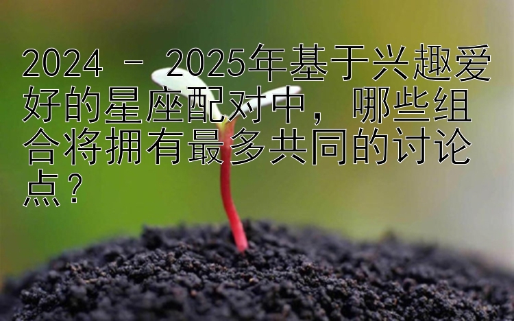 2024 - 2025年基于兴趣爱好的星座配对中，哪些组合将拥有最多共同的讨论点？