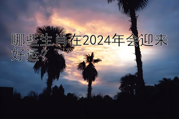 哪些生肖在2024年会迎来好运？