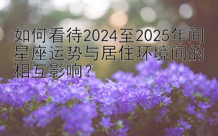 如何看待2024至2025年间星座运势与居住环境间的相互影响？